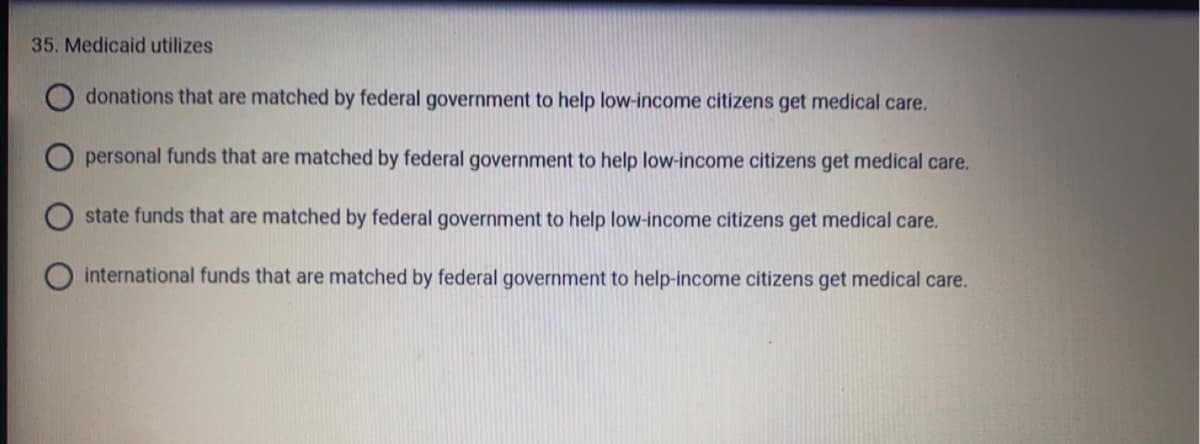 35. Medicaid utilizes
donations that are matched by federal government to help low-income citizens get medical care.
personal funds that are matched by federal government to help low-income citizens get medical care.
state funds that are matched by federal government to help low-income citizens get medical care.
international funds that are matched by federal government to help-income citizens get medical care.
