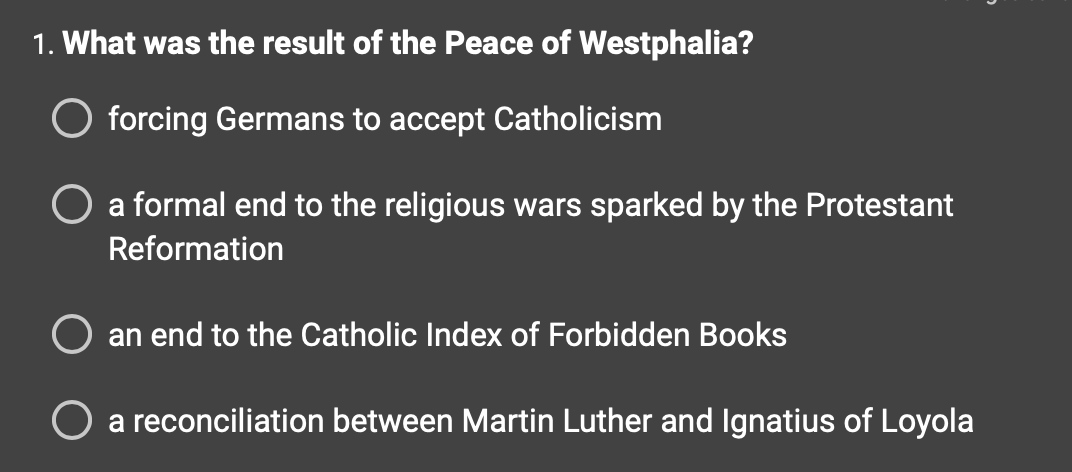 1. What was the result of the Peace of Westphalia?
O forcing Germans to accept Catholicism
O a formal end to the religious wars sparked by the Protestant
Reformation
an end to the Catholic Index of Forbidden Books
O a reconciliation between Martin Luther and Ignatius of Loyola