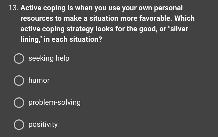 13. Active coping is when you use your own personal
resources to make a situation more favorable. Which
active coping strategy looks for the good, or "silver
lining," in each situation?
seeking help
O humor
O problem-solving
O positivity