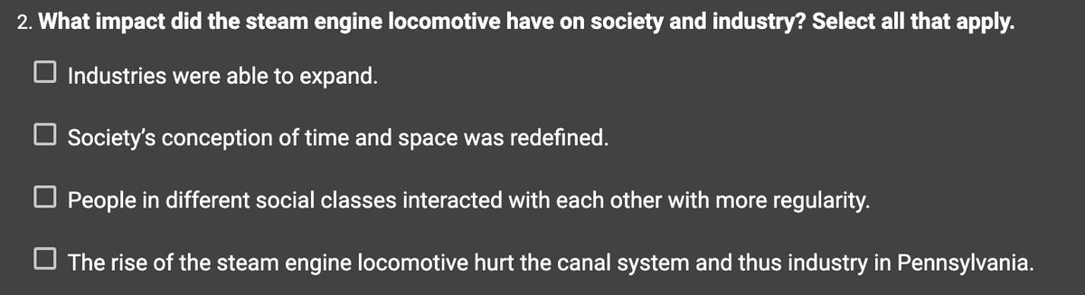 2. What impact did the steam engine locomotive have on society and industry? Select all that apply.
☐ Industries were able to expand.
Society's conception of time and space was redefined.
People in different social classes interacted with each other with more regularity.
The rise of the steam engine locomotive hurt the canal system and thus industry in Pennsylvania.