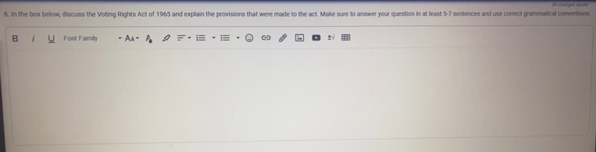 Al changes saved
6. In the box below, discuss the Voting Rights Act of 1965 and explain the provisions that were made to the act. Make sure to answer your question in at least 5-7 sentences and use correct grammatical conventions.
в i
U Font Family
- AA- A =: E - E
