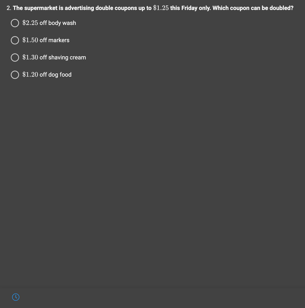 2. The supermarket is advertising double coupons up to $1.25 this Friday only. Which coupon can be doubled?
O $2.25 off body wash
$1.50 off markers
O $1.30 off shaving cream
O $1.20 off dog food