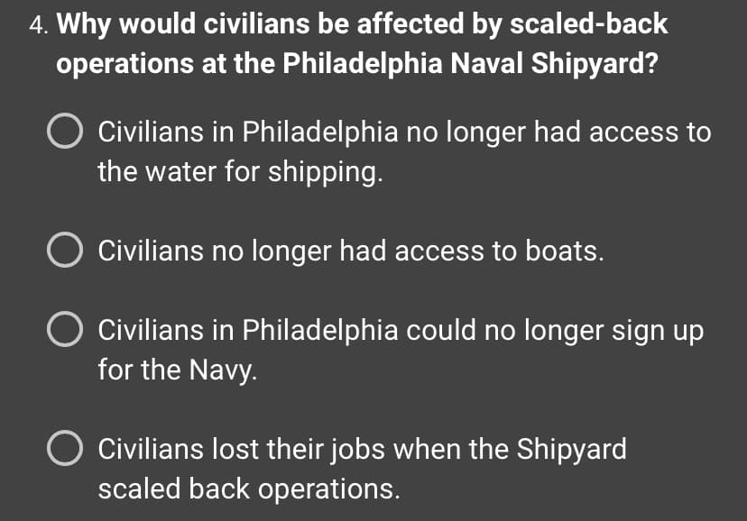 ### Question: 
Why would civilians be affected by scaled-back operations at the Philadelphia Naval Shipyard?

### Answer Choices:
1. Civilians in Philadelphia no longer had access to the water for shipping.
2. Civilians no longer had access to boats.
3. Civilians in Philadelphia could no longer sign up for the Navy.
4. Civilians lost their jobs when the Shipyard scaled back operations.

### Explanation:
In this multiple-choice question from a history or social studies lesson, students are asked to identify the impact of scaled-back operations at the Philadelphia Naval Shipyard on civilians. The options provided guide students to consider various direct consequences related to access to resources and employment opportunities. This question aims to evaluate students' understanding of the socio-economic implications of industrial and military changes on local populations. 

Option 4 ("Civilians lost their jobs when the Shipyard scaled back operations.") is the most accurate, as reducing operations at a major industrial site typically leads to job losses, which directly affects the livelihoods of the civilian population reliant on those jobs.