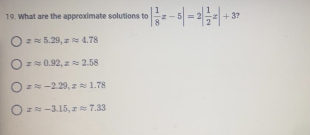 **Question 19: Solving an Absolute Value Equation**

We are presented with the equation:

\[ \left| \frac{1}{8}x - 5 \right| = 2 \left|\frac{1}{2}x \right| + 3 \]

We need to determine the approximate solutions for \( x \) from the following options:

1. \( x \approx 5.29, \, x \approx 4.78 \)
2. \( x \approx 0.92, \, x \approx 2.58 \)
3. \( x \approx -2.29, \, x \approx 1.78 \)
4. \( x \approx -3.15, \, x \approx 7.33 \)

The task requires finding which of these pairs of \( x \) satisfy the given equation correctly.