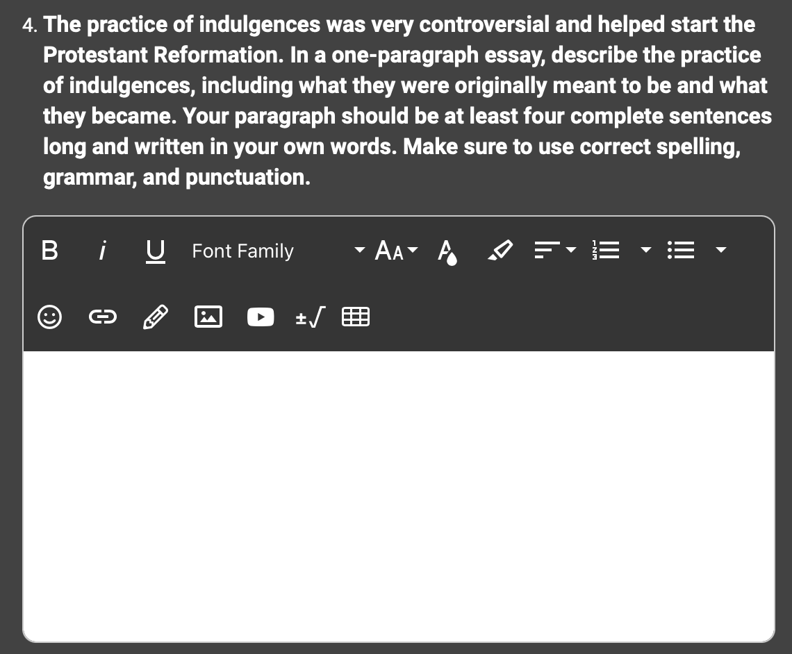 4. The practice of indulgences was very controversial and helped start the
Protestant Reformation. In a one-paragraph essay, describe the practice
of indulgences, including what they were originally meant to be and what
they became. Your paragraph should be at least four complete sentences
long and written in your own words. Make sure to use correct spelling,
grammar, and punctuation.
O
¡ U Font Family
0
± √
AA A