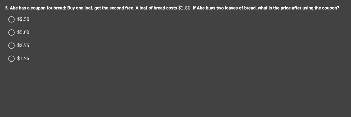 5. Abe has a coupon for bread: Buy one loaf, get the second free. A loaf of bread costs $2.50. If Abe buys two loaves of bread, what i the price after using the coupon?
O $2.50
$5.00
$3.75
O $1.25