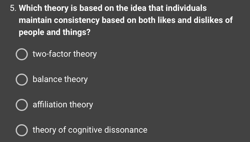 5. Which theory is based on the idea that individuals
maintain consistency based on both likes and dislikes of
people and things?
two-factor theory
O balance theory
O affiliation theory
theory of cognitive dissonance