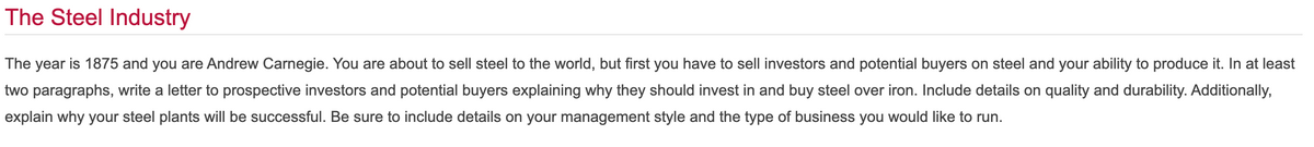 The Steel Industry
The year is 1875 and you are Andrew Carnegie. You are about to sell steel to the world, but first you have to sell investors and potential buyers on steel and your ability to produce it. In at least
two paragraphs, write a letter to prospective investors and potential buyers explaining why they should invest in and buy steel over iron. Include details on quality and durability. Additionally,
explain why your steel plants will be successful. Be sure to include details on your management style and the type of business you would like to run.