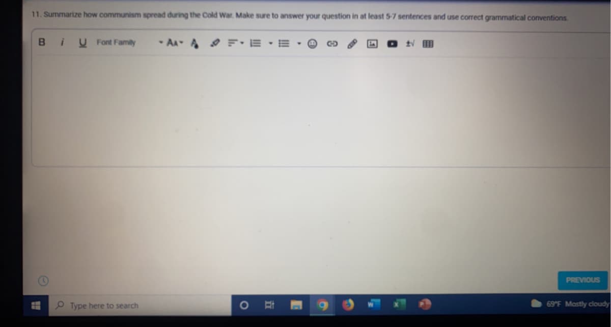 11. Summarize how communism spread during the Cold War. Make sure to answer your question in at least 5-7 sentences and use correct grammatical conventions.
Bi
U Font Family
- AA A F: E
PREVIOUS
O Type here to search
69 F Mostly cloudy
立
