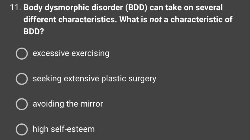 11. Body dysmorphic disorder (BDD) can take on several
different characteristics. What is not a characteristic of
BDD?
O excessive exercising
seeking extensive plastic surgery
O avoiding the mirror
O high self-esteem