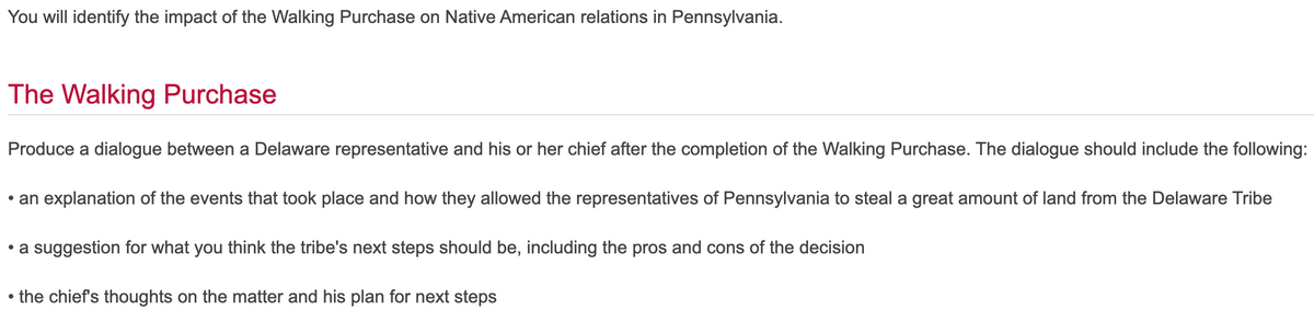 You will identify the impact of the Walking Purchase on Native American relations in Pennsylvania.
The Walking Purchase
Produce a dialogue between a Delaware representative and his or her chief after the completion of the Walking Purchase. The dialogue should include the following:
• an explanation of the events that took place and how they allowed the representatives of Pennsylvania to steal a great amount of land from the Delaware Tribe
• a suggestion for what you think the tribe's next steps should be, including the pros and cons of the decision
the chief's thoughts on the matter and his plan for next steps
●