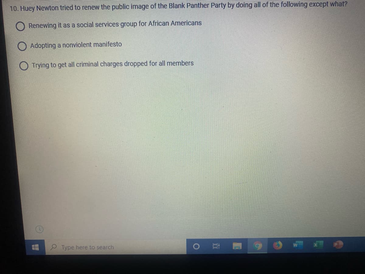 10. Huey Newton tried to renew the public image of the Blank Panther Party by doing all of the following except what?
Renewing it as a social services group for African Americans
O Adopting a nonviolent manifesto
O Trying to get all criminal charges dropped for all members
Type here to search
近
