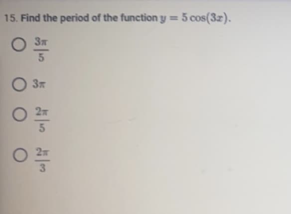 ## Exercise: Finding the Period of a Trigonometric Function

### Problem Statement

15. Find the period of the function \( y = 5 \cos(3x) \).

### Multiple Choice Options
- \(\frac{3\pi}{5}\)
- \(3\pi\)
- \(\frac{2\pi}{5}\)
- \(\frac{2\pi}{3}\)

### Solution Explanation

To find the period of a cosine function of the form \( y = A \cos(Bx) \), we use the formula for the period \( T \):

\[ T = \frac{2\pi}{B} \]

For the given function \( y = 5 \cos(3x) \), the coefficient of \( x \), which is \( B \), is 3. Substituting \( B \) into the formula, we get:

\[ T = \frac{2\pi}{3} \]

Therefore, the period of the function \( y = 5 \cos(3x) \) is \(\frac{2\pi}{3}\).

The correct answer is \(\frac{2\pi}{3}\).