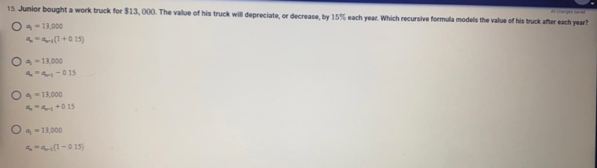 **Depreciation Problem: Calculating the Value of a Depreciating Asset**

**Question:**
Junior bought a work truck for $13,000. The value of his truck will depreciate, or decrease, by 15% each year. Which recursive formula models the value of his truck after each year?

**Answer Choices:**

A. 
\[ a_1 = 13,000 \]
\[ a_n = a_{n-1} (1 + 0.15) \]

B.
\[ a_1 = 13,000 \]
\[ a_n = a_{n-1} - 0.15 \]

C.
\[ a_1 = 13,000 \]
\[ a_n = a_{n-1} + 0.15 \]

D.
\[ a_1 = 13,000 \]
\[ a_n = a_{n-1} (1 - 0.15) \]

**Explanation:**
- **Option A:** Suggests the value increases by 15% each year, which is incorrect for depreciation.
- **Option B:** Suggests the value decreases by a constant $0.15 per year, which is not correct as depreciation is a percentage-based decrease.
- **Option C:** Suggests the value increases by a constant $0.15 per year, which is also incorrect.
- **Option D:** Correctly represents a 15% decrease each year. The recursive formula correctly models the value of the truck accounting for a decrease of 15% each year. 

For depreciation:
\[ \text{New Value} = \text{Old Value} \times (1 - \text{Depreciation Rate}) \]

Thus, 
\[ a_n = a_{n-1} \times (1 - 0.15) \]
 
Therefore, the correct answer is **Option D**.