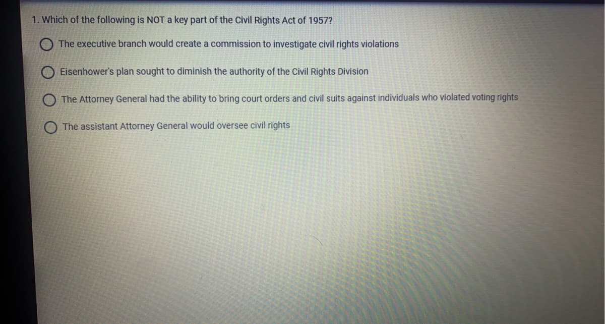 1. Which of the following is NOTa key part of the Civil Rights Act of 1957?
O The executive branch would create a commission to investigate civil rights violations
O Eisenhower's plan sought to diminish the authority of the Civil Rights Division
The Attorney General had the ability to bring court orders and civil suits against individuals who violated voting rights
The assistant Attorney General would oversee civil rights
