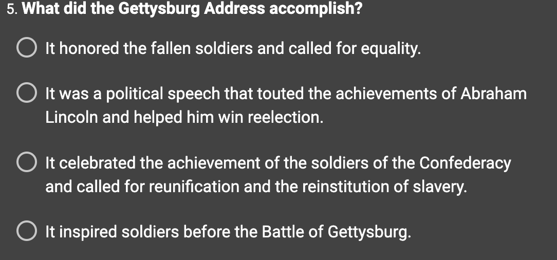 5. What did the Gettysburg Address accomplish?
It honored the fallen soldiers and called for equality.
O It was a political speech that touted the achievements of Abraham
Lincoln and helped him win reelection.
It celebrated the achievement of the soldiers of the Confederacy
and called for reunification and the reinstitution of slavery.
O It inspired soldiers before the Battle of Gettysburg.