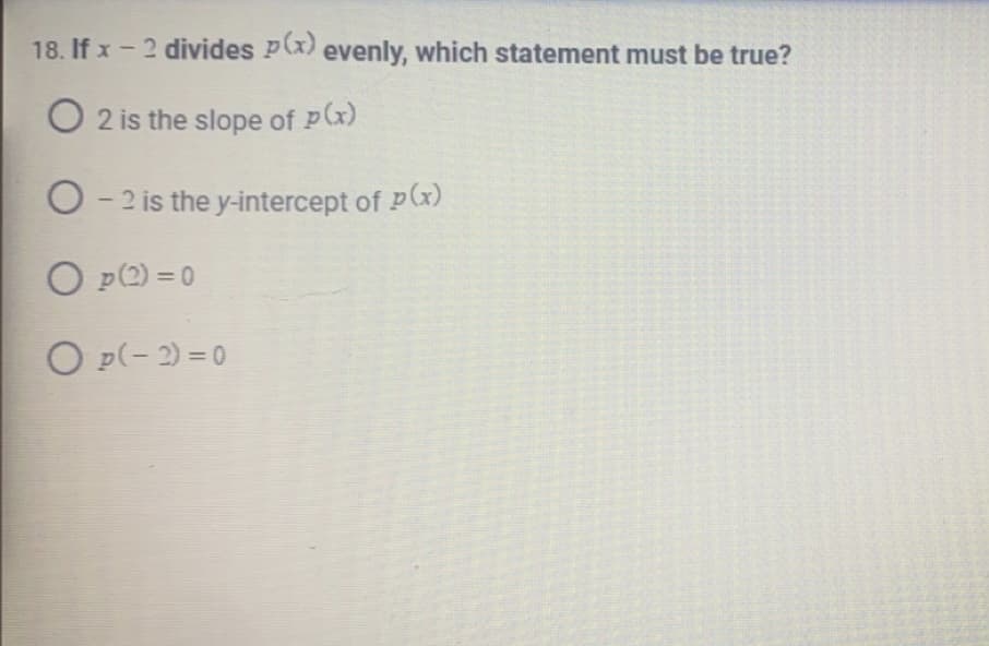 **Question 18: Polynomial Division**

Given: If \( x - 2 \) divides \( p(x) \) evenly, which statement must be true?

- [ ] 2 is the slope of \( p(x) \)
- [ ] -2 is the y-intercept of \( p(x) \)
- [ ] \( p(2) = 0 \)
- [ ] \( p(-2) = 0 \)

**Explanation:**

To determine which statement is correct, consider the fact that if a polynomial \( p(x) \) is divisible by \( x - 2 \), then \( x = 2 \) is a root of \( p(x) \). This implies that when \( x = 2 \), \( p(2) \) must equal zero. Therefore, the correct option is:

- [ ] \( p(2) = 0 \)

This is a crucial concept in polynomial algebra, particularly in understanding how roots and factors of polynomials are related. When \( x - a \) is a factor of a polynomial \( p(x) \), it means that \( p(a) = 0 \). Thus, if \( x - 2 \) is a factor, \( p(2) \) must be zero.

**Note:** The other options regarding slope and y-intercept are not relevant to determining if \( x - 2 \) divides \( p(x) \) evenly. Also, \( p(-2) = 0 \) corresponds to \( x + 2 \) being a factor, not \( x - 2 \).