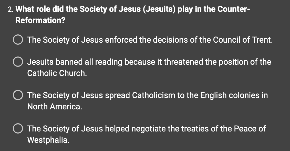 2. What role did the Society of Jesus (Jesuits) play in the Counter-
Reformation?
O The Society of Jesus enforced the decisions of the Council of Trent.
Jesuits banned all reading because it threatened the position of the
Catholic Church.
The Society of Jesus spread Catholicism to the English colonies in
North America.
The Society of Jesus helped negotiate the treaties of the Peace of
Westphalia.