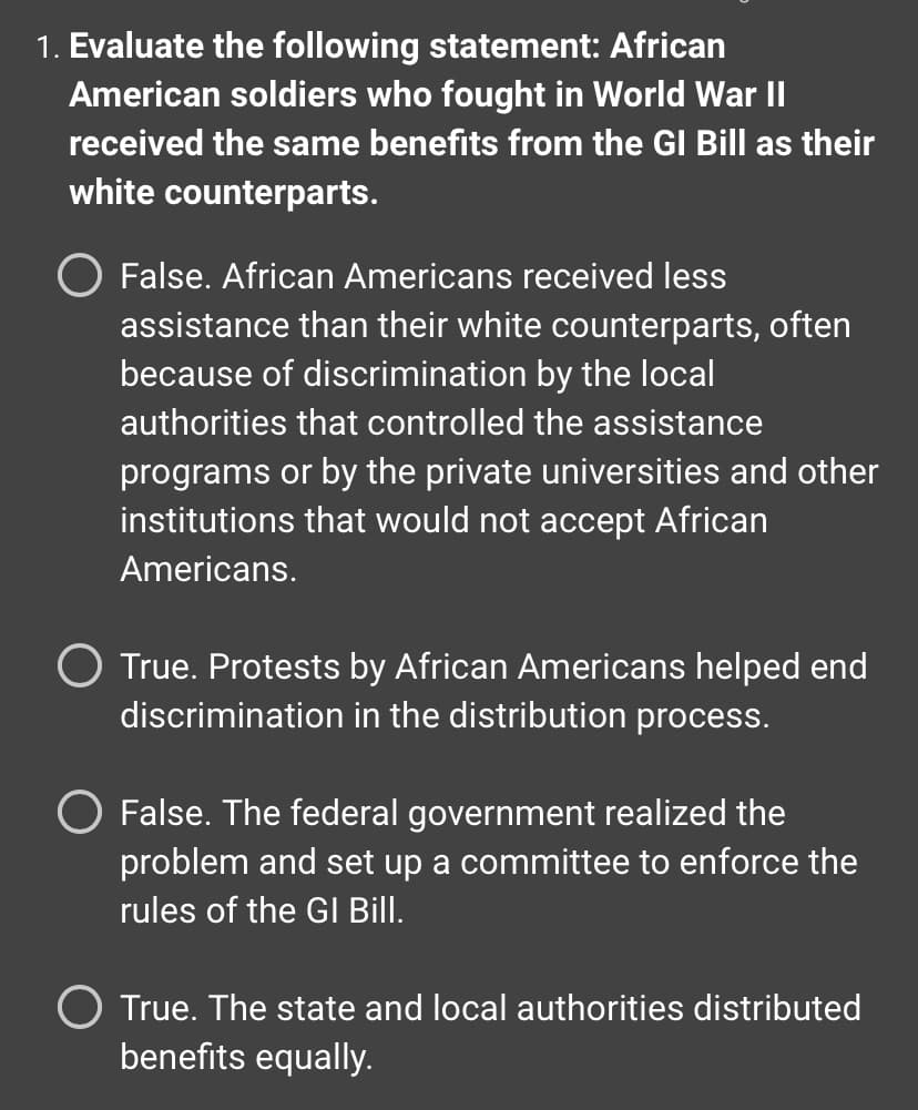 ### Educational Resource - Historical Analysis

#### Question:
**Evaluate the following statement: African American soldiers who fought in World War II received the same benefits from the GI Bill as their white counterparts.**

**Answer Choices:**
1. **False.** African Americans received less assistance than their white counterparts, often because of discrimination by the local authorities that controlled the assistance programs or by the private universities and other institutions that would not accept African Americans.
2. **True.** Protests by African Americans helped end discrimination in the distribution process.
3. **False.** The federal government realized the problem and set up a committee to enforce the rules of the GI Bill.
4. **True.** The state and local authorities distributed benefits equally.

**Context:**
The GI Bill, officially known as the Servicemen’s Readjustment Act of 1944, provided various benefits to returning World War II veterans, including financial assistance for higher education, low-cost home loans, and unemployment benefits. It aimed to aid veterans in readjusting to civilian life and to reward them for their service. However, there were significant disparities in how these benefits were allocated, particularly along racial lines, due to systemic discrimination and segregated systems in place during that period in the United States.

**Discussion:**
To address this question accurately, students must explore the historical context and identify the discrepancies in the distribution of GI Bill benefits between African American soldiers and their white counterparts. 

**Graphical Explanation:**
- **Bar Graph of GI Bill Benefits Distribution:** Visual data showcasing the disparity in the allocation of benefits, comparing the percentage of African American versus white veterans who received educational grants, home loans, and unemployment benefits.
- **Timeline of Protests and Government Actions:** A chronological representation of key events and protests by African Americans and subsequent responses by the federal government, highlighting efforts and shortcomings in addressing the inequalities.

By evaluating these elements, students will gain a comprehensive understanding of the racial inequities present during the post-World War II era and the systemic challenges faced by African American veterans. 

