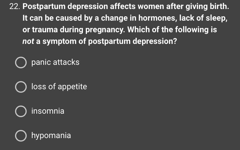 22. Postpartum depression affects women after giving birth.
It can be caused by a change in hormones, lack of sleep,
or trauma during pregnancy. Which of the following is
not a symptom of postpartum depression?
O panic attacks
O loss of appetite
O insomnia
O hypomania