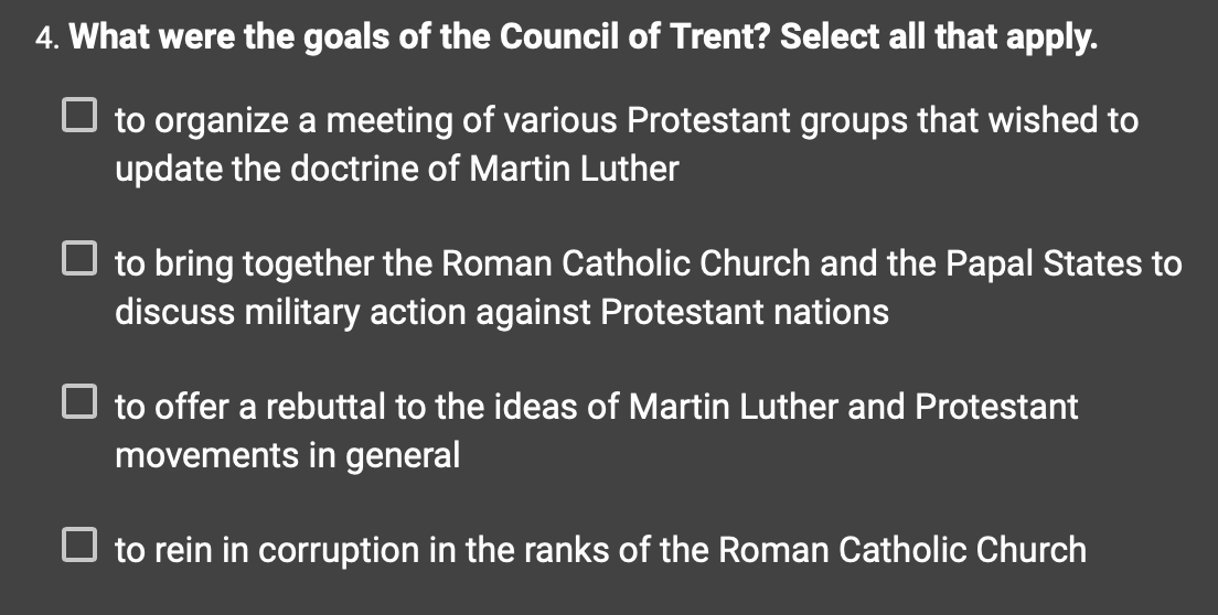 4. What were the goals of the Council of Trent? Select all that apply.
to organize a meeting of various Protestant groups that wished to
update the doctrine of Martin Luther
☐ to bring together the Roman Catholic Church and the Papal States to
discuss military action against Protestant nations
☐ to offer a rebuttal to the ideas of Martin Luther and Protestant
movements in general
☐ to rein in corruption in the ranks of the Roman Catholic Church