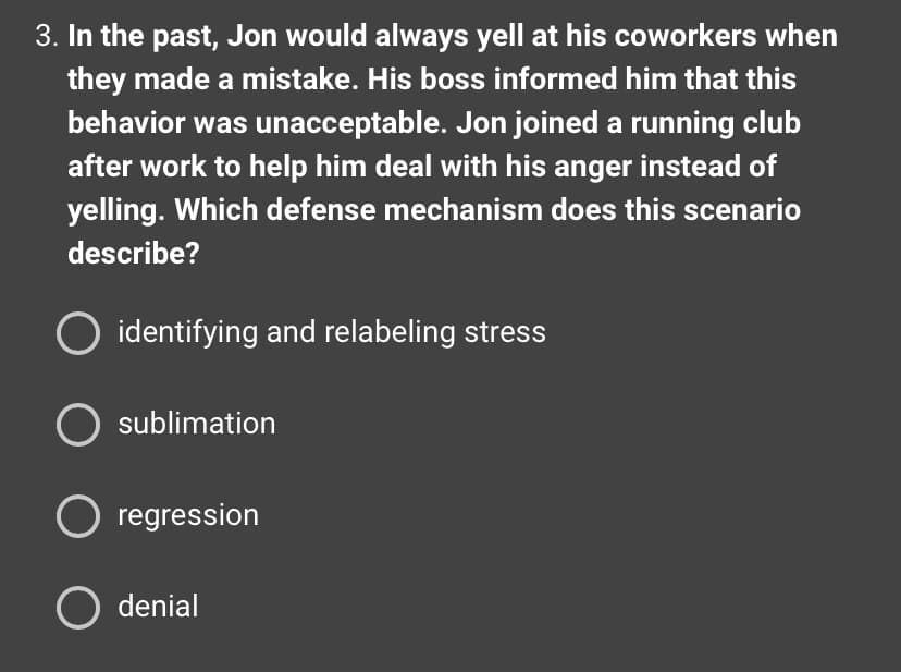 3. In the past, Jon would always yell at his coworkers when
they made a mistake. His boss informed him that this
behavior was unacceptable. Jon joined a running club
after work to help him deal with his anger instead of
yelling. Which defense mechanism does this scenario
describe?
O identifying and relabeling stress
O sublimation
O regression
O denial