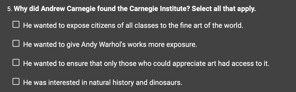 5. Why did Andrew Carnegie found the Carnegie Institute? Select all that apply.
☐ He wanted to expose citizens of all classes to the fine art of the world.
☐ He wanted to give Andy Warhol's works more exposure.
☐ He wanted to ensure that only those who could appreciate art had access to it.
He was interested in natural history and dinosaurs.