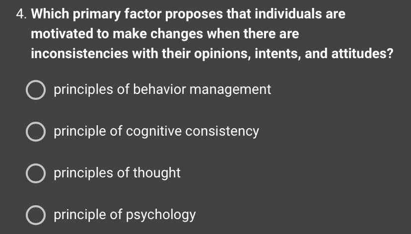 4. Which primary factor proposes that individuals are
motivated to make changes when there are
inconsistencies with their opinions, intents, and attitudes?
O principles of behavior management
O principle of cognitive consistency
O principles of thought
O principle of psychology