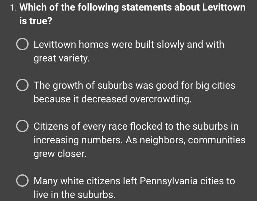 **Quiz Question: Understanding Levittown**

1. **Which of the following statements about Levittown is true?**

- Levittown homes were built slowly and with great variety.
- The growth of suburbs was good for big cities because it decreased overcrowding.
- Citizens of every race flocked to the suburbs in increasing numbers. As neighbors, communities grew closer.
- Many white citizens left Pennsylvania cities to live in the suburbs.

---

The question aims to test knowledge on historical suburban development, specifically regarding Levittown. This question can help gauge understanding of post-World War II suburban growth and its social implications.