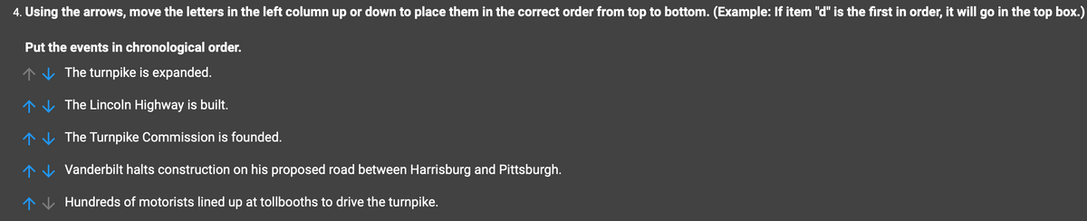 4. Using the arrows, move the letters in the left column up or down to place them in the correct order from top to bottom. (Example: If item "d" is the first in order, it will go in the top box.)
Put the events in chronological order.
The turnpike is expanded.
↑↓↓ The Lincoln Highway is built.
↑ The Turnpike Commission is founded.
个
Vanderbilt halts construction on his proposed road between Harrisburg and Pittsburgh.
Hundreds of motorists lined up at tollbooths to drive the turnpike.