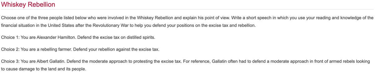 Whiskey Rebellion
Choose one of the three people listed below who were involved in the Whiskey Rebellion and explain his point of view. Write a short speech in which you use your reading and knowledge of the
financial situation in the United States after the Revolutionary War to help you defend your positions on the excise tax and rebellion.
Choice 1: You are Alexander Hamilton. Defend the excise tax on distilled spirits.
Choice 2: You are a rebelling farmer. Defend your rebellion against the excise tax.
Choice 3: You are Albert Gallatin. Defend the moderate approach to protesting the excise tax. For reference, Gallatin often had to defend a moderate approach in front of armed rebels looking
to cause damage to the land and its people.