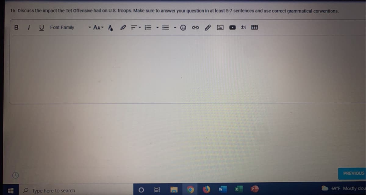 16. Discuss the impact the Tet Offensive had on U.S. troops. Make sure to answer your question in at least 5-7 sentences and use correct grammatical conventions.
U Font Family
- AA A F-E - E
PREVIOUS
O Type here to search
69 F Mostly clou
立
