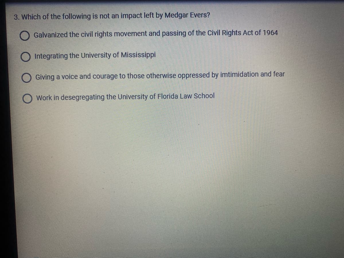 3. Which of the following is not an impact left by Medgar Evers?
O Galvanized the civil rights movement and passing of the Civil Rights Act of 1964
O Integrating the University of Mississippi
Giving a voice and courage to those otherwise oppressed by imtimidation and fear
Work in desegregating the University of Florida Law School
