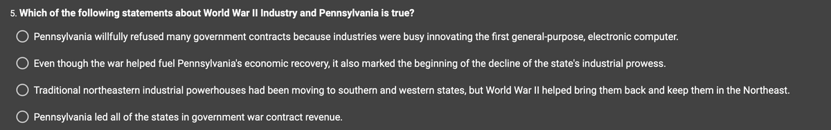 ### World War II Industrial Impact on Pennsylvania

**Question 5: Which of the following statements about World War II Industry and Pennsylvania is true?**

1. **Pennsylvania willfully refused many government contracts because industries were busy innovating the first general-purpose, electronic computer.**
   - This statement explores the notion that Pennsylvania's industrial sector might have declined government war contracts due to preoccupation with technological innovations.

2. **Even though the war helped fuel Pennsylvania's economic recovery, it also marked the beginning of the decline of the state's industrial prowess.**
   - Here, the focus is on the dual impact of World War II: economic recovery for Pennsylvania, but also the initiation of a long-term decline in industrial strength.

3. **Traditional northeastern industrial powerhouses had been moving to southern and western states, but World War II helped bring them back and keep them in the Northeast.**
   - This statement discusses the geographic shifts in industrial powerhouses within the United States, suggesting that the war influenced their return to the Northeast.

4. **Pennsylvania led all of the states in government war contract revenue.**
   - This statement asserts Pennsylvania's leading position in securing governmental war contracts compared to other states throughout World War II.