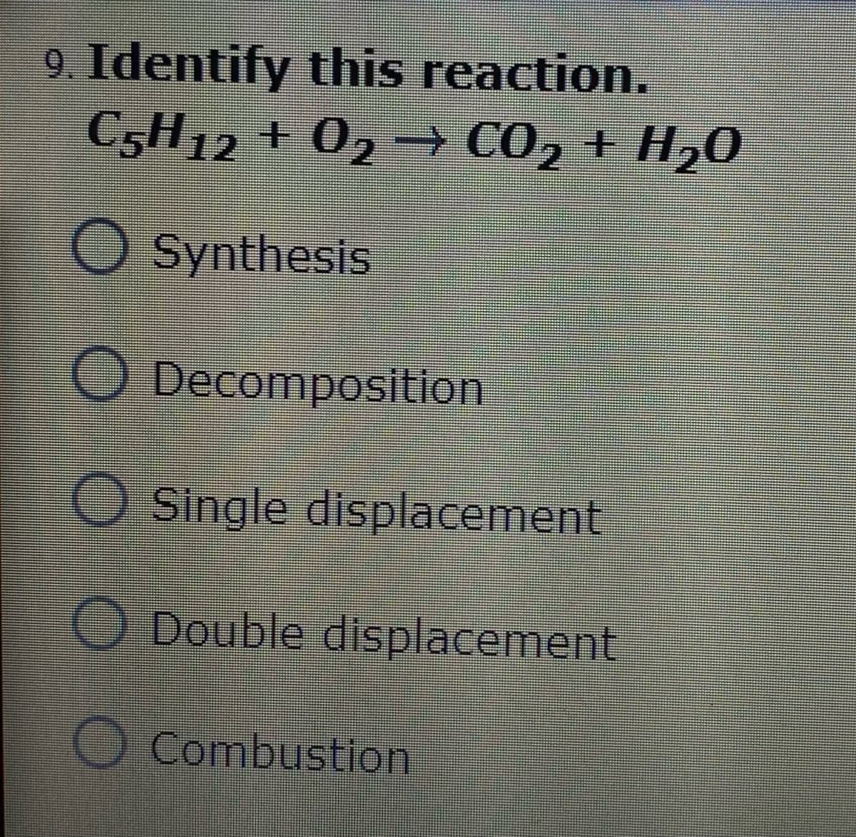 9. Identify this reaction.
C5H12 + 02 –→ CO2 + H20
Synthesis
ODecomposition
O Single displacement
O Double displacement
O Combustion
