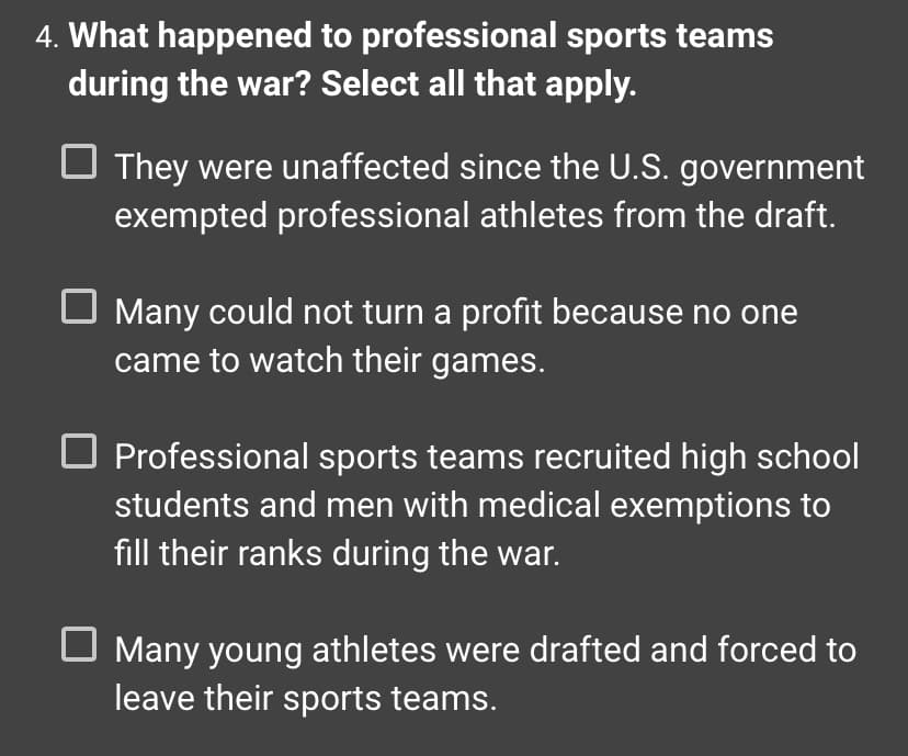 ### What happened to professional sports teams during the war? Select all that apply.

- **[ ] They were unaffected since the U.S. government exempted professional athletes from the draft.**
- **[ ] Many could not turn a profit because no one came to watch their games.**
- **[ ] Professional sports teams recruited high school students and men with medical exemptions to fill their ranks during the war.**
- **[ ] Many young athletes were drafted and forced to leave their sports teams.**