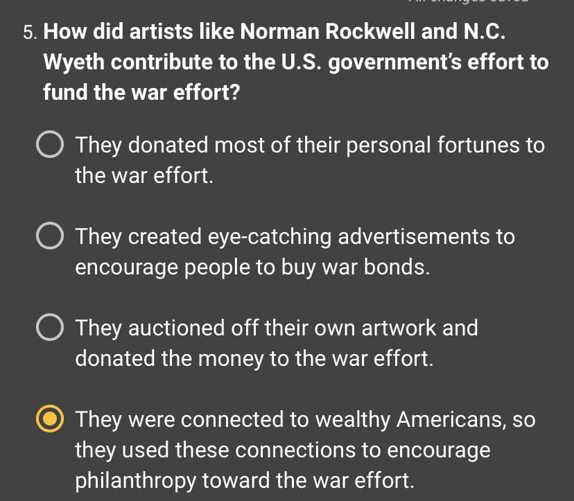 **Question 5: How did artists like Norman Rockwell and N.C. Wyeth contribute to the U.S. government’s effort to fund the war effort?**

- [ ] They donated most of their personal fortunes to the war effort.
- [ ] They created eye-catching advertisements to encourage people to buy war bonds.
- [ ] They auctioned off their own artwork and donated the money to the war effort.
- [x] They were connected to wealthy Americans, so they used these connections to encourage philanthropy toward the war effort.

This multiple-choice question explores the contributions of notable artists such as Norman Rockwell and N.C. Wyeth to the U.S. government's efforts to fund the war. The correct answer highlights how these artists utilized their connections to wealthy Americans to encourage philanthropy during the war effort. 

Understanding historical figures' roles in socio-political movements can offer insights into the multifaceted strategies used to mobilize resources and public support during critical times.