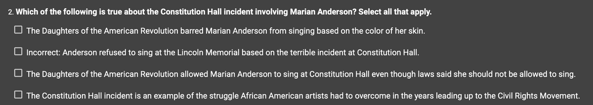 ### The Constitution Hall Incident Involving Marian Anderson

**Question:**
Which of the following is true about the Constitution Hall incident involving Marian Anderson? Select all that apply.

**Options:**

- [ ] The Daughters of the American Revolution barred Marian Anderson from singing based on the color of her skin.

- [ ] Incorrect: Anderson refused to sing at the Lincoln Memorial based on the terrible incident at Constitution Hall.

- [ ] The Daughters of the American Revolution allowed Marian Anderson to sing at Constitution Hall even though laws said she should not be allowed to sing.

- [ ] The Constitution Hall incident is an example of the struggle African American artists had to overcome in the years leading up to the Civil Rights Movement.