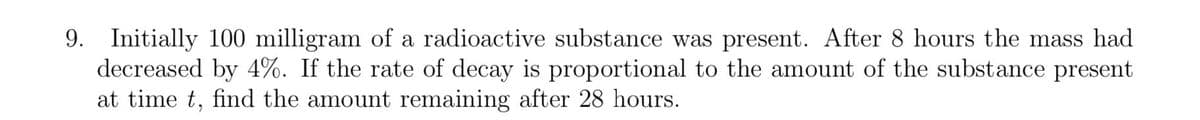 9. Initially 100 milligram of a radioactive substance was present. After 8 hours the mass had
decreased by 4%. If the rate of decay is proportional to the amount of the substance present
at time t, find the amount remaining after 28 hours.