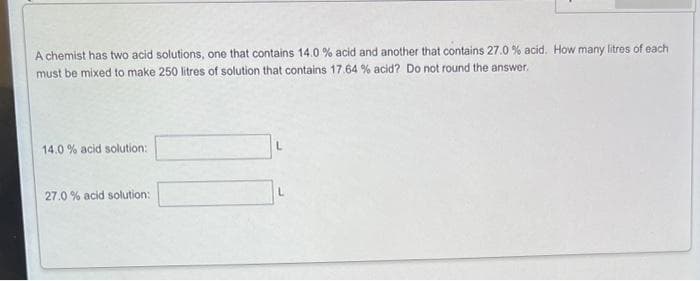 A chemist has two acid solutions, one that contains 14.0 % acid and another that contains 27.0 % acid. How many litres of each
must be mixed to make 250 litres of solution that contains 17.64 % acid? Do not round the answer,
14.0% acid solution:
27.0% acid solution: