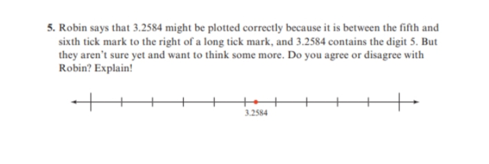 5. Robin says that 3.2584 might be plotted correctly because it is between the fifth and
sixth tick mark to the right of a long tick mark, and 3.2584 contains the digit 5. But
they aren't sure yet and want to think some more. Do you agree or disagree with
Robin? Explain!
3.2584