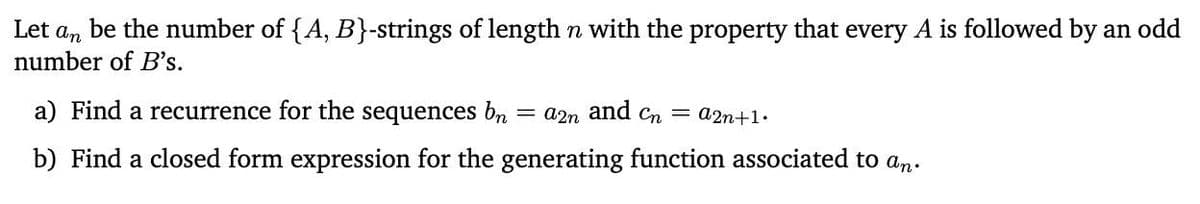 an
be the number of {A, B}-strings of length n with the property that every A is followed by an odd
number of B's.
Let
a) Find a recurrence for the sequences bn =a2n and cn = a2n+1.
b) Find a closed form expression for the generating function associated to an.