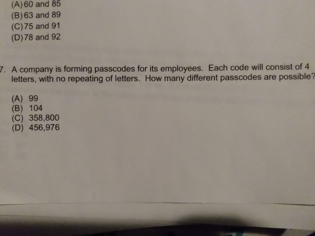 (A)60 and 85
(B)63 and 89
(C)75 and 91
(D)78 and 92
7. A company is forming passcodes for its employees. Each code will consist of 4
letters, with no repeating of letters. How many different passcodes are possible?
(A) 99
(B) 104
(C) 358,800
(D) 456,976
