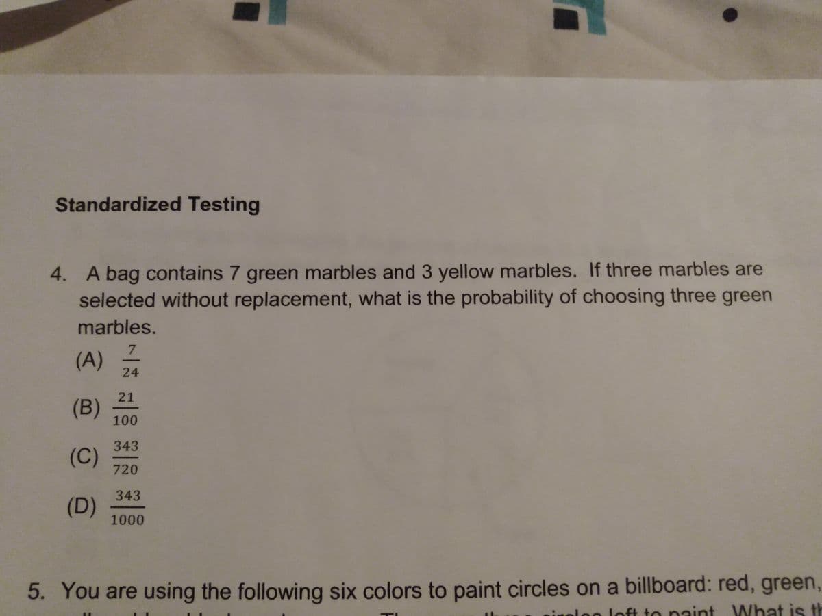 Standardized Testing
4. A bag contains 7 green marbles and 3 yellow marbles. If three marbles are
selected without replacement, what is the probability of choosing three green
marbles.
7
(A)
24
21
(B)
100
343
(C)
720
343
(D)
1000
5. You are using the following six colors to paint circles on a billboard: red, green,
loft to naint What is th
