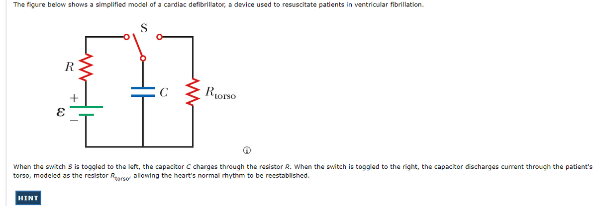 The figure below shows a simplified model of a cardiac defibrillator, a device used to resuscitate patients in ventricular fibrillation.
S
R
C
Riorso
When the switch S is toggled to the left, the capacitor C charges through the resistor R. When the switch is toggled to the right, the capacitor discharges current through the patient's
torso, modeled as the resistor Rorso allowing the heart's normal rhythm to be reestablished.
HINT
