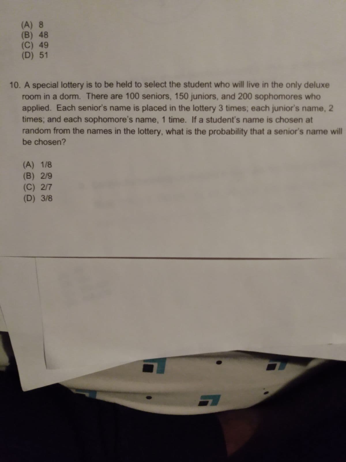 (A) 8
(B) 48
(C) 49
(D) 51
10. A special lottery is to be held to select the student who will live in the only deluxe
room in a dorm. There are 100 seniors, 150 juniors, and 200 sophomores who
applied. Each senior's name is placed in the lottery 3 times; each junior's name, 2
times; and each sophomore's name, 1 time. If a student's name is chosen at
random from the names in the lottery, what is the probability that a senior's name will
be chosen?
(A) 1/8
(B) 2/9
(C) 2/7
(D) 3/8
