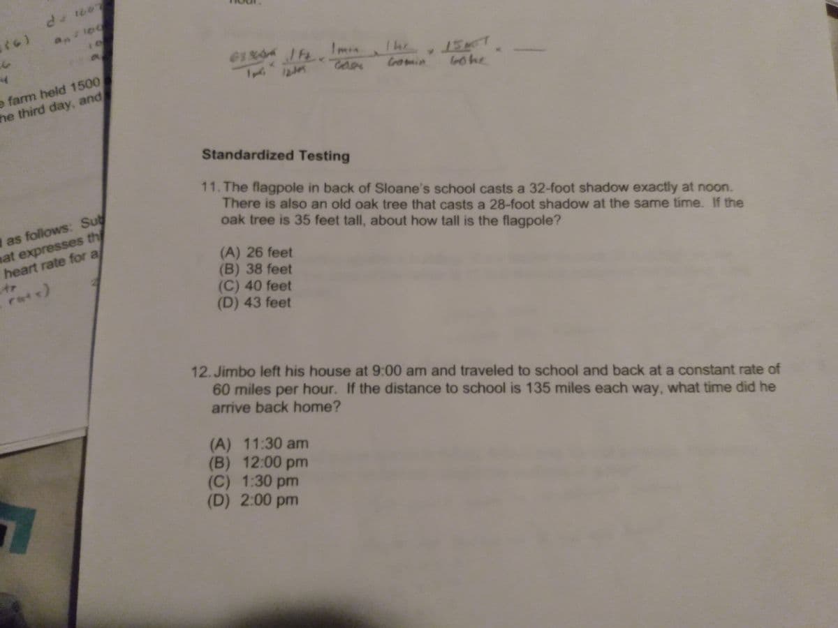 anle
ImonIhr ET
The
15
e farm held 1500
he third day, and
Gomin
Gohe
Standardized Testing
1 as follows: Sub
mat expresses th
heart rate for a
11. The flagpole in back of Sloane's school casts a 32-foot shadow exactly at noon.
There is also an old oak tree that casts a 28-foot shadow at the same time. If the
oak tree is 35 feet tall, about how tall is the flagpole?
(A) 26 feet
(B) 38 feet
(C) 40 feet
(D) 43 feet
rate)
12. Jimbo left his house at 9:00 am and traveled to school and back at a constant rate of
60 miles per hour. If the distance to school is 135 miles each way, what time did he
arrive back home?
(A) 11:30 am
(B) 12:00 pm
(C) 1:30 pm
(D) 2:00 pm
