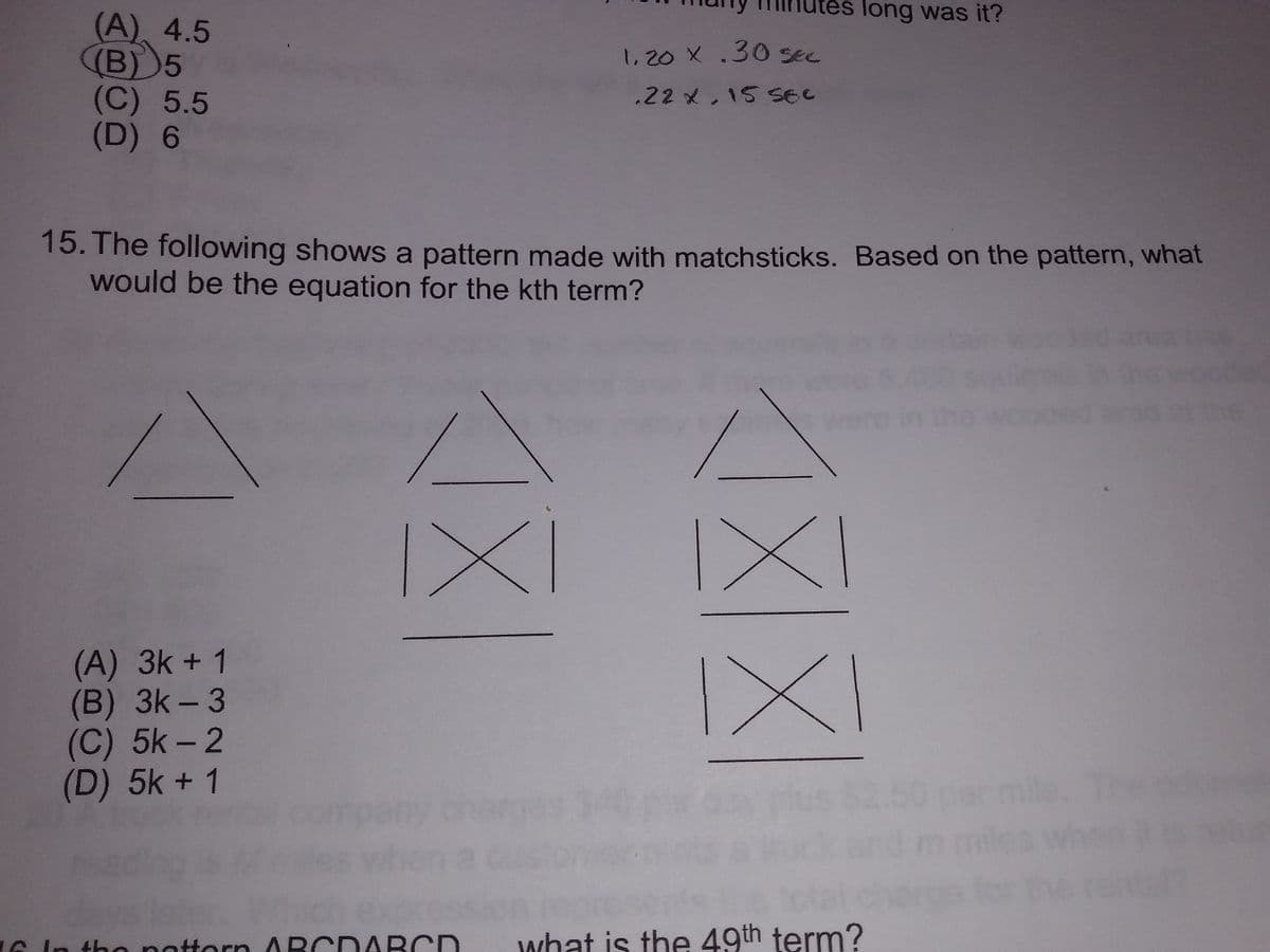 es long was it?
(A), 4.5
(B) 5
(C) 5.5
(D) 6
1.20 X .30sec
.22 x,15 SeC
15. The following shows a pattern made with matchsticks. Based on the pattern, what
would be the equation for the kth term?
1x
IX
(A) 3k + 1
(B) 3k - 3
(C) 5k - 2
(D) 5k + 1
IXI
ch expres
ottorn ABCDABCD
what is the 49th term?
6 In
