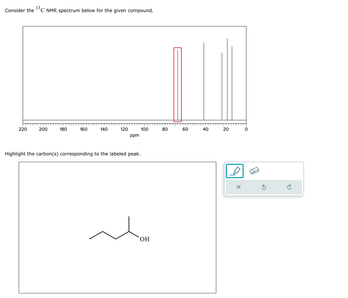 Consider the 'C NMR spectrum below for the given compound.
220
200
180
160
140
120
100
80
60
40
40
ppm
Highlight the carbon(s) corresponding to the labeled peak.
OH
20
х
0