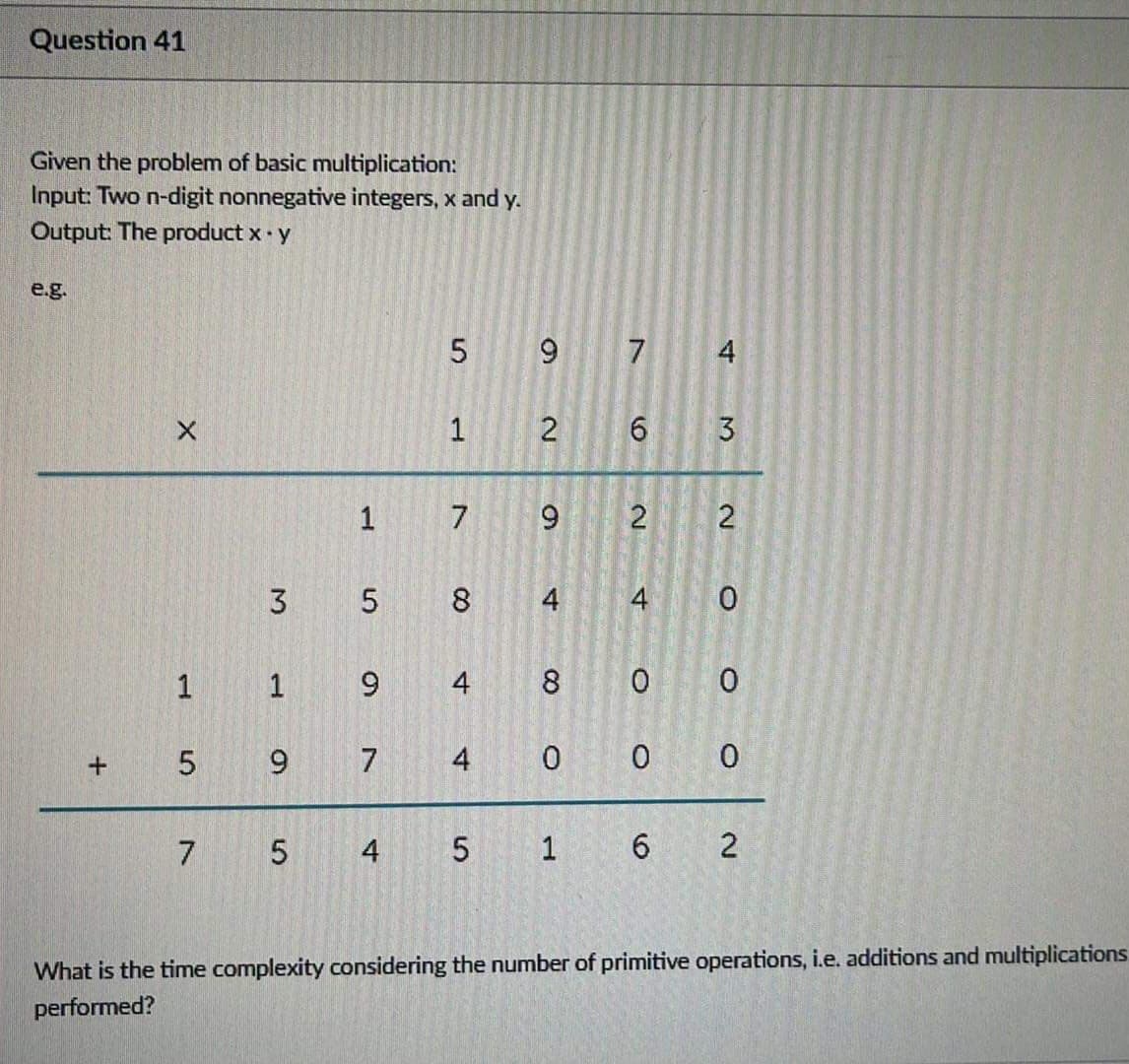 Question 41
Given the problem of basic multiplication:
Input: Two n-digit nonnegative integers, x and y.
Output: The product x y
e.g.
5 9 7
4
3
3 5 8
4
4
1 1 9
4
8.
9.
7
4
7 5
4 5 1
6.
What is the time complexity considering the number of primitive operations, i.e. additions and multiplications
performed?
2.
2.
2.
2.
+
